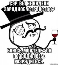 сэр, вы не видели зарядное устройство? боюсь, мой телефон позволил себе разрядиться.