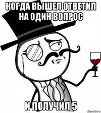 когда вышел ответил на один вопрос и получил 5