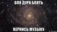 оля дура блять вернись музыку