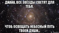 диана, все звёзды светят для тебя, чтоб освещать небесный путь твоей души...