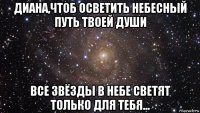 диана,чтоб осветить небесный путь твоей души все звёзды в небе светят только для тебя...