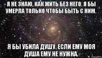 я не знаю, как жить без него. я бы умерла только чтобы быть с ним. я бы убила душу. если ему моя душа ему не нужна.