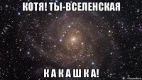 котя! ты-вселенская к а к а ш к а!