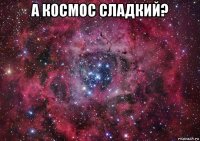 а космос сладкий? 