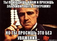 ты приходишь к нам и просишь заархивировать программу но ты просишь это без уважения...