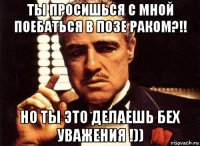 ты просишься с мной поебаться в позе раком?!! но ты это делаешь бех уважения !))