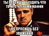 ты просишь обсудить что то не с членами мафии но просишь без уважения