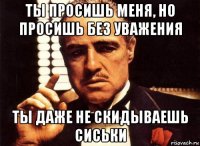 ты просишь меня, но просишь без уважения ты даже не скидываешь сиськи