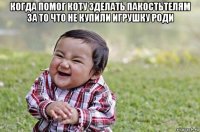 когда помог коту зделать пакостьтелям за то что не купили игрушку роди 