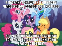 я василий поняшин и я уничтожу человекоёбов долбоёбов и хейтеров ядерная гиперзвуковая радужная бомба уже готова моё пониёбское братство победит