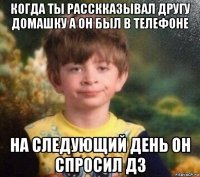 когда ты расскказывал другу домашку а он был в телефоне на следующий день он спросил дз