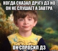 когда сказал другу дз но он не слушает а завтра он спросил дз