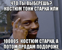 что ты выберешь? костюм тони старка или 10000$. костюм старка, а потом продам подороже