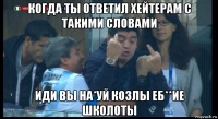 когда ты ответил хейтерам с такими словами иди вы на*уй козлы еб**ие школоты