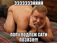 эээээээйййй попу подлеж сати позязя!!!