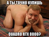 а ты точно купишь quadro rtx 8000?