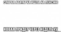 старая аватарка ушла на пенсию новая придет через недельку