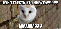 кук тут есть кто нибуть????? ааааааа?? ?