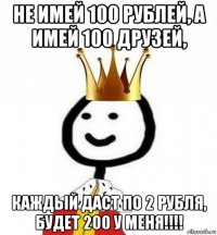 не имей 100 рублей, а имей 100 друзей, каждый даст по 2 рубля, будет 200 у меня!!!!