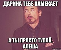 дарина тебе намекает а ты просто тупой, алеша