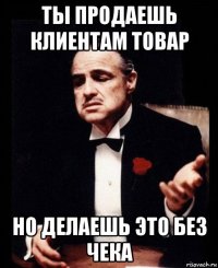 ты продаешь клиентам товар но делаешь это без чека