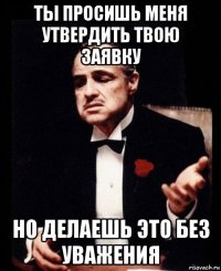 ты просишь меня утвердить твою заявку но делаешь это без уважения