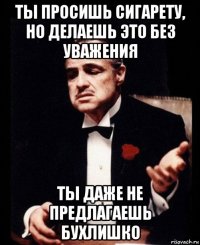 ты просишь сигарету, но делаешь это без уважения ты даже не предлагаешь бухлишко