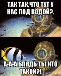 так так,что тут у нас под водой?. а-а-а блядь ты кто такой?!