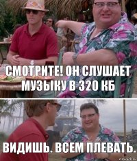 Смотрите! Он слушает музыку в 320 кб Видишь. Всем плевать.