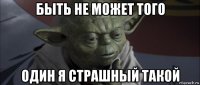 быть не может того один я страшный такой