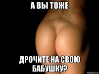 а вы тоже дрочите на свою бабушку?