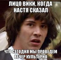 лицо вики, когда настя сказал что сегодня мы проведем вечер культурно