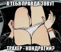 а тебя правда зовут трахер - кондратий?