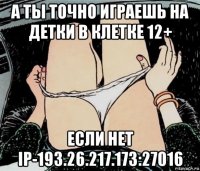 а ты точно играешь на детки в клетке 12+ если нет ip-193.26.217.173:27016