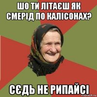 шо ти літаєш як смерід по калісонах? сєдь не рипайсі