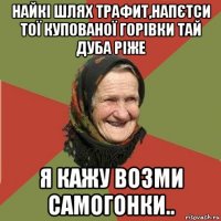 найкі шлях трафит,напєтси тої купованої горівки тай дуба ріже я кажу возми самогонки..