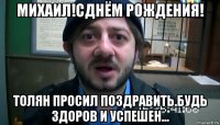 михаил!сднём рождения! толян просил поздравить.будь здоров и успешен...