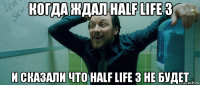 когда ждал half life 3 и сказали что half life 3 не будет