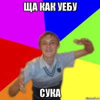 ща как уебу сука