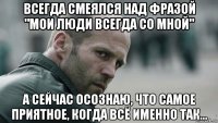 всегда смеялся над фразой "мои люди всегда со мной" а сейчас осознаю, что самое приятное, когда всё именно так...