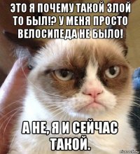 это я почему такой злой то был!? у меня просто велосипеда не было! а не, я и сейчас такой.