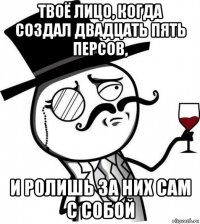 твоё лицо, когда создал двадцать пять персов, и ролишь за них сам с собой