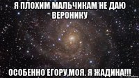 я плохим мальчикам не даю веронику особенно егору,моя. я жадина!!!