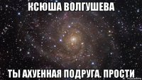 ксюша волгушева ты ахуенная подруга. прости