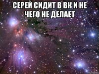 серей сидит в вк и не чего не делает 