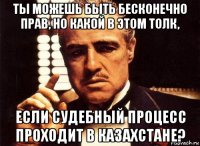 ты можешь быть бесконечно прав, но какой в этом толк, если судебный процесс проходит в казахстане?