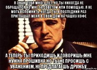 я знаю тебя много лет, но ты никогда не обращался ко мне за советом или помощью. я не могу вспомнить, когда ты в последний раз приглашал меня в свой дом на чашку кофе а теперь ты приходишь и говоришь:мне нужна прошивка.но ты не просишь с уважением, не предлагаешь дружбу