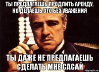 ты предлагаешь продлить аренду, но делаешь это без уважения ты даже не предлагаешь сделать мне сасай