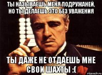 ты называешь меня подружаней, но ты делаешь это без уважения ты даже не отдаешь мне свои шахты :(