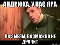 андрюха, у нас яра по змеям, возможно не дрочит